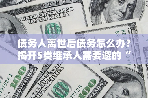 北京债务人离世后债务怎么办？揭开5类继承人需要避的“坑”